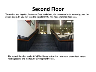 Second Floor
The easiest way to get to the second floor stacks is to take the central staircase and go past the
double doors. Or you may take the elevator in the first floor reference stack area.
The second floor has stacks A-PN2924, library instruction classroom, group study rooms,
reading rooms, and the Faculty Development Center.
 