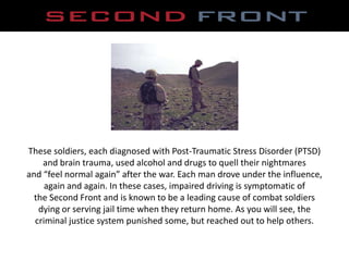 These soldiers, each diagnosed with Post-Traumatic Stress Disorder (PTSD),[object Object],and brain trauma, used alcohol and drugs to quell their nightmares,[object Object],and “feel normal again” after the war. Each man drove under the influence,,[object Object],again and again. In these cases, impaired driving is symptomatic of,[object Object],the Second Front and is known to be a leading cause of combat soldiers,[object Object],dying or serving jail time when they return home. As you will see, the,[object Object],criminal justice system punished some, but reached out to help others.,[object Object]