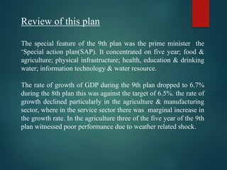 Review of this plan
The special feature of the 9th plan was the prime minister the
‘Special action plan(SAP). It concentrated on five year; food &
agriculture; physical infrastructure; health, education & drinking
water; information technology & water resource.
The rate of growth of GDP during the 9th plan dropped to 6.7%
during the 8th plan this was against the target of 6.5%. the rate of
growth declined particularly in the agriculture & manufacturing
sector, where in the service sector there was marginal increase in
the growth rate. In the agriculture three of the five year of the 9th
plan witnessed poor performance due to weather related shock.
 