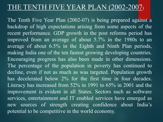 THE TENTH FIVE YEAR PLAN (2002-2007)
The Tenth Five Year Plan (2002-07) is being prepared against a
backdrop of high expectations arising from some aspects of the
recent performance. GDP growth in the post reforms period has
improved from an average of about 5.7% in the 1980s to an
average of about 6.5% in the Eighth and Ninth Plan periods,
making India one of the ten fastest growing developing countries.
Encouraging progress has also been made in other dimensions.
The percentage of the population in poverty has continued to
decline, even if not as much as was targeted. Population growth
has decelerated below 2% for the first time in four decades.
Literacy has increased from 52% in 1991 to 65% in 2001 and the
improvement is evident in all States. Sectors such as software
services, entertainment and IT enabled services have emerged as
new sources of strength creating confidence about India’s
potential to be competitive in the world economy.
 