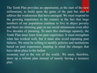 The Tenth Plan provides an opportunity, at the start of the new
millennium, to build upon the gains of the past but also to
address the weaknesses that have emerged. We must respond to
the growing impatience in the country at the fact that large
numbers of our population continue to live in abject poverty
and there are alarming gaps in our social attainments even after
five decades of planning. To meet this challenge squarely, the
Tenth Plan must learn from past experience. It must strengthen
what has worked well, but it must also avoid repeating past
failures. We must be willing to modify policies and institutions
based on past experience, keeping in mind the changes that
have taken place in the Indian
economy and in the rest of the world.. We must, therefore,
draw up a reform plan instead of merely having a resource
plan.
 