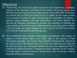 Objectives
 Traditionally, the level of per capita income has been regarded as a summary
indicator of the economic well being of the country and growth targets have
therefore focused on growth in per capita income or per capita GDP. In the past,
our growth rates of GDP have been such as to double our per capita income
over a period of nearly 20 years. Recognising the importance of making a
quantum jump compared with past performance, the Prime Minister has
directed the Planning Commission to examine the feasibility of doubling per
capita income in the next ten years. With population expected to grow at about
1.6% per annum, this target requires the rate of growth of GDP to be around
8.7% over the Tenth and Eleventh Plan periods.
 The Commission had arranged wide-ranging consultations with groups of
experts to invite lateral inputs at an early stage in the process of Plan
formulation especially with regard to the feasibility of high growth. Almost all
the experts were of the opinion that a 8 to 9 per cent annual growth target for
the next ten years was technically feasible, but they also emphasized that it
could not be achieved through a “business as usual” approach. On the contrary,
it would require concerted action in several areas, often involving a radical
departure from present practices.
 