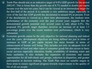 Tenth Plan should aim at an indicative target of 8.0% GDP growth for the period
2002-07. This is lower than the growth rate of 8.7% needed to double per capita
income over the next ten years, but it can be viewed as an intermediate target for
the first half of the period. It is certainly a very ambitious target, especially in
view of the fact that GDP growth has decelerated to around 6% at present. Even
if the deceleration is viewed as a short term phenomenon, the medium term
performance of the economy over the past several years suggests that the
demonstrated growth potential over several years is only about 6.5%. The
proposed 8% growth target therefore involves an increase of at least 1.5
percentage points over the recent medium term performance, which is very
substantial.
 Economic growth cannot be the only objective for national planning and indeed
over the years, development objectives are being defined not just in terms of
increases in GDP or per capita income but more broader in terms of
enhancement of human well being. This includes not only an adequate level of
consumption of food and other types of consumer goods but also access to basic
social services especially education, health, availability of drinking water and
basic sanitation. It also includes the expansion of economic and social
opportunities for all individuals and groups, reduction in disparities, and greater
participation in decision making. The Tenth Plan must set suitable targets in
these areas to ensure significant progress towards improvement in the quality of
life of all our people
 