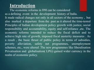 Introduction
The economic reforms in l99l can be considered
as a defining event in the development history of India.
It made radical changes not only in all sectors of the economy , but
also marked a departure from the past as it altered the time-tested
Principles of Indian development policy growth with justice, social
responsibility and accountability, equity and self-reliance ,etc. The
economic reforms intended to reduce the fiscal deficit and to
achieve high rate of growth, imposed fiscal austerity measures . As
a result , the basic thrust of public policy in terms of subsidies,
poverty alleviation, safety net programmes, unemployment
schemes, etc., were altered .The new programmes like liberalisation
Privatisation and globalisation( LPG) gained wider currency in the
realm of economic policy.
 