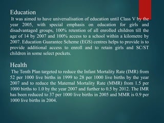 Education
It was aimed to have universalisation of education until Class V by the
year 2005, with special emphasis on education for girls and
disadvantaged groups, 100% retention of all enrolled children till the
age of 14 by 2007 and 100% access to a school within a kilometre by
2007. Education Guarantee Scheme (EGS) centres helps to provide is to
provide additional access to enroll and to retain girls and SC/ST
children in some select pockets.
Health
The Tenth Plan targeted to reduce the Infant Mortality Rate (IMR) from
52 per 1000 live births in 1999 to 28 per 1000 live births by the year
2007 and to reduce the Maternal Mortality Rate (MMR) from 1.5 per
1000 births to 1.0 by the year 2007 and further to 0.5 by 2012. The IMR
has been reduced to 37 per 1000 live births in 2005 and MMR is 0.9 per
1000 live births in 2004.
 
