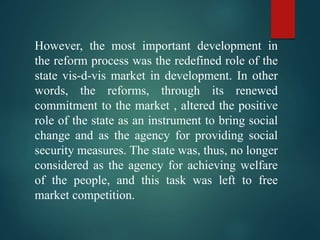 However, the most important development in
the reform process was the redefined role of the
state vis-d-vis market in development. In other
words, the reforms, through its renewed
commitment to the market , altered the positive
role of the state as an instrument to bring social
change and as the agency for providing social
security measures. The state was, thus, no longer
considered as the agency for achieving welfare
of the people, and this task was left to free
market competition.
 