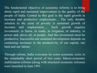 The fundamental objective of economic reforms is to bring
about rapid and sustained improvement in the quality of the
people of India. Central to this goal is the rapid growth in
incomes and productive employment… The only durable
solution to the curse of poverty is sustained growth of
incomes and employment…. Such growth requires
investment: in farms, in roads, in irrigation, in industry, in
power and, above all, in people. And this investment must be
productive. Successful and sustained development depends on
continuing increases in the productivity of our capital, our
land and our labour.
Through reform, India overcame its worst economic crisis in
the remarkably short period of two years. Macro-economic
stabilization reforms (along with structural economic reforms)
were launched in June 1991.
 
