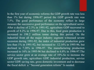 In the first year of economic reforms the GDP growth rate was less
than 1% but during 1996-97 period the GDP growth rate was
7.5%. The good perfomance of the economy reflect in large
measure the successive good perfomance on the agricultural sector.
After a decline of 2.3% in 1991-92, agriculture GDP recovered to
growth of 8.2% in 1996-97. Due to this, food grain production is
increased to 198.2 million tonne during this period. On the
industrial front all the major industry segment witnessed severe
recession during 1991-92, the index of industrial production grew
less than 1% in 1991-92, but increased to 12.14% in 1995-96, but
declined to 7.28% in 1996-97. The manufacturing production
increased to 16% in 1995-96 but declined to 6.8% in 1996-97.The
service sector grew at an average rate of 10%.So to increase the
GDP growth rate, agriculture GDP, industrial production, service
sector GDP, saving rate, gross domestic investment and to decrease
the fiscal deficit a ‘’Second generation reform’’ Is needed.
 