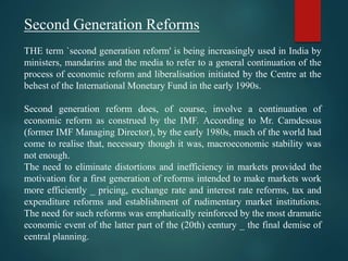 Second Generation Reforms
THE term `second generation reform' is being increasingly used in India by
ministers, mandarins and the media to refer to a general continuation of the
process of economic reform and liberalisation initiated by the Centre at the
behest of the International Monetary Fund in the early 1990s.
Second generation reform does, of course, involve a continuation of
economic reform as construed by the IMF. According to Mr. Camdessus
(former IMF Managing Director), by the early 1980s, much of the world had
come to realise that, necessary though it was, macroeconomic stability was
not enough.
The need to eliminate distortions and inefficiency in markets provided the
motivation for a first generation of reforms intended to make markets work
more efficiently _ pricing, exchange rate and interest rate reforms, tax and
expenditure reforms and establishment of rudimentary market institutions.
The need for such reforms was emphatically reinforced by the most dramatic
economic event of the latter part of the (20th) century _ the final demise of
central planning.
 