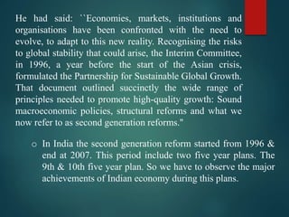 He had said: ``Economies, markets, institutions and
organisations have been confronted with the need to
evolve, to adapt to this new reality. Recognising the risks
to global stability that could arise, the Interim Committee,
in 1996, a year before the start of the Asian crisis,
formulated the Partnership for Sustainable Global Growth.
That document outlined succinctly the wide range of
principles needed to promote high-quality growth: Sound
macroeconomic policies, structural reforms and what we
now refer to as second generation reforms.''
o In India the second generation reform started from 1996 &
end at 2007. This period include two five year plans. The
9th & 10th five year plan. So we have to observe the major
achievements of Indian economy during this plans.
 