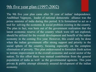 9th five year plan (1997-2002)
The 9th five year plan came after 50 year of indian’ independence.
AtalBihari Vajpayee, leader of national democratic alliance was the
prime minister of india during this period. It Is formulated to act as a
tool for solving the economic & social problem existing in the country.
The plan in fact, was born out of the government realization that the
latent economic reserve of the country which were till not explored,
should be utilized for the overall development and benefit of the indian
economy in the coming five year. However, this could only be done
when the indian government offer strong support and priority to the
social sphere of the country, focusing especially on the complete
elimination of poverty. This plan endeavoured to formulate fresh action
to initiate improvement in the overall economic and social sector of the
nation. To this effort there was mutual contribution from the general
population of india as well as the governmental agencies. This joint
private & public attempt ultimately assured development of the indian
economy.
 