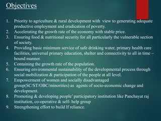 Objectives
1. Priority to agriculture & rural development with view to generating adequate
productive employment and eradication of poverty.
2. Accelerating the growth rate of the economy with stable price.
3. Ensuring food & nutritional security for all particularly the vulnerable section
of society.
4. Providing basic minimum service of safe drinking water, primary health care
facilities, universal primary education, shelter and connectivity to all in time –
bound manner.
5. Containing the growth rate of the population.
6. Ensuring environmental sustainability of the developmental process through
social mobilization & participation of the people at all level.
7. Empowerment of women and socially disadvantaged
group(SC/ST/OBC/minorities) as agents of socio-economic change and
development.
8. Promoting & developing people’ participatory institution like Panchayat raj
institution, co-operative & self- help group
9. Strengthening effort to build lf reliance.
 