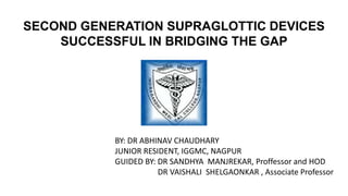 SECOND GENERATION SUPRAGLOTTIC DEVICES
SUCCESSFUL IN BRIDGING THE GAP
BY: DR ABHINAV CHAUDHARY
JUNIOR RESIDENT, IGGMC, NAGPUR
GUIDED BY: DR SANDHYA MANJREKAR, Proffessor and HOD
DR VAISHALI SHELGAONKAR , Associate Professor
 