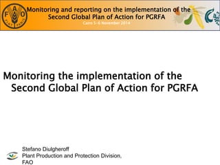 Monitoring and reporting on the implementation of the
Second Global Plan of Action for PGRFA
Cairo 5-6 November 2014
Monitoring the implementation of the
Second Global Plan of Action for PGRFA
Stefano Diulgheroff
Plant Production and Protection Division,
FAO
 