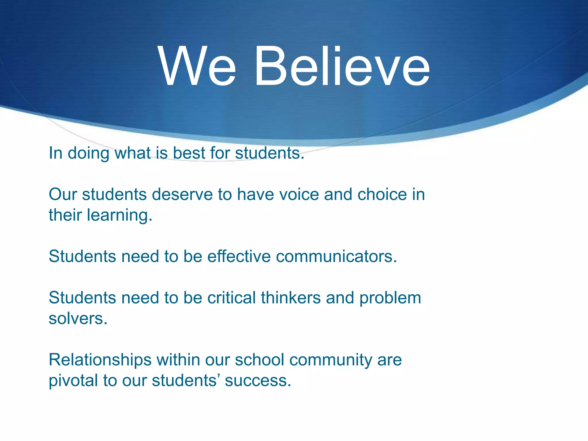 We Believe
In doing what is best for students.
Our students deserve to have voice and choice in
their learning.
Students need to be effective communicators.
Students need to be critical thinkers and problem
solvers.
Relationships within our school community are
pivotal to our students’ success.