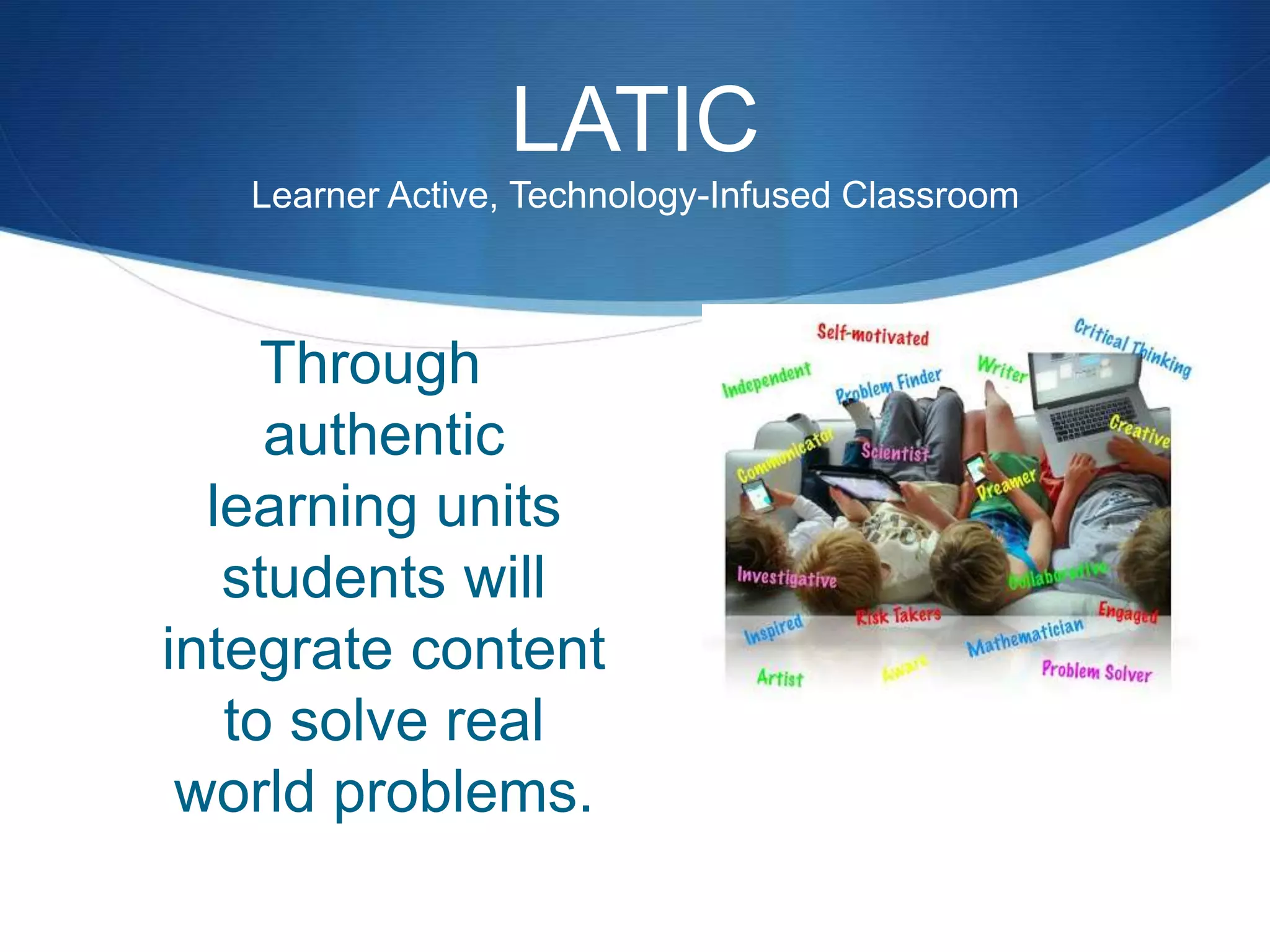 LATIC
Learner Active, Technology-Infused Classroom
Through
authentic
learning units
students will
integrate content
to solve real
world problems.