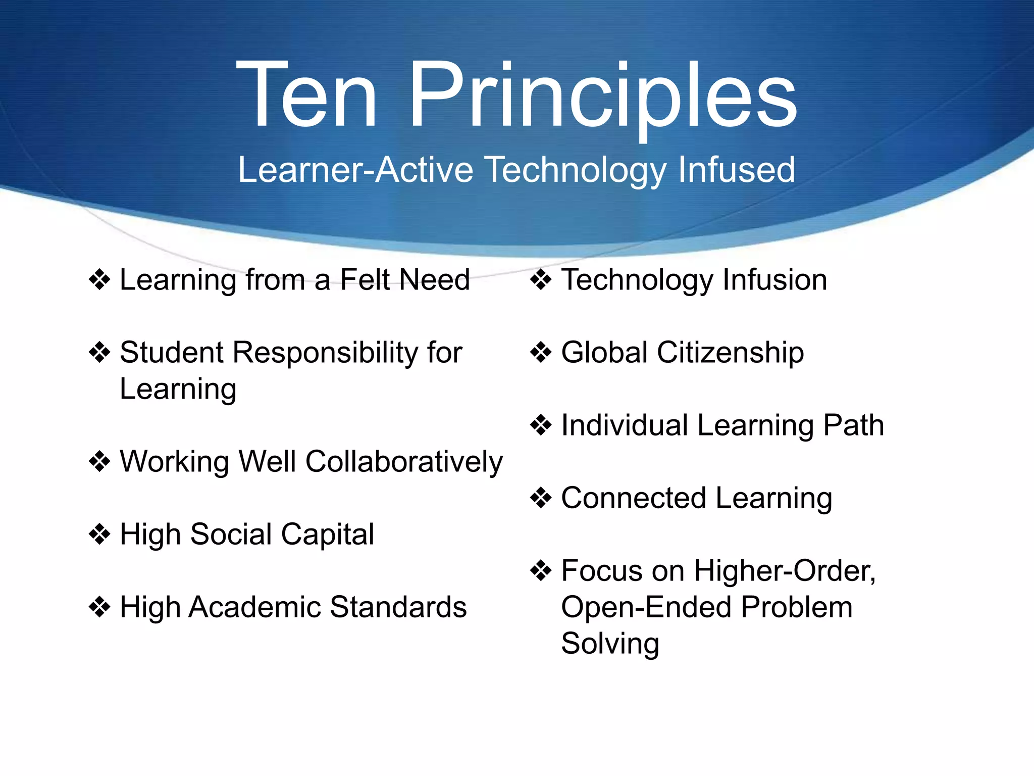 Ten Principles
Learner-Active Technology Infused
❖ Learning from a Felt Need
❖ Student Responsibility for
Learning
❖ Working Well Collaboratively
❖ High Social Capital
❖ High Academic Standards
❖ Technology Infusion
❖ Global Citizenship
❖ Individual Learning Path
❖ Connected Learning
❖ Focus on Higher-Order,
Open-Ended Problem
Solving
