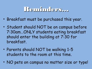 Reminders…Reminders…
• Breakfast must be purchased this year.
• Student should NOT be on campus before
7:30am…ONLY students eating breakfast
should enter the building at 7:30 for
breakfast.
• Parents should NOT be walking 1-5
students to the room at this time.
• NO pets on campus no matter size or type!
 