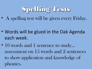 Spelling TestsSpelling Tests
• A spelling test will be given every Friday.
• Words will be glued in the Oak Agenda
each week.
• 10 words and 1 sentence to study…
assessment on 15 words and 2 sentences
to show application and knowledge of
phonics.
 