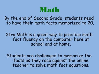 Math
By the end of Second Grade, students need
to have their math facts memorized to 20.
Xtra Math is a great way to practice math
fact fluency on the computer here at
school and at home.
Students are challenged to memorize the
facts as they race against the online
teacher to solve math fact equations.
 