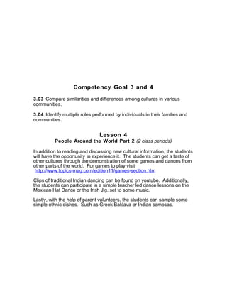 Competency Goal 3 and 4
3.03 Compare similarities and differences among cultures in various
communities.
3.04 Identify multiple roles performed by individuals in their families and
communities.
Lesson 4
People Around the World Part 2 (2 class periods)
In addition to reading and discussing new cultural information, the students
will have the opportunity to experience it. The students can get a taste of
other cultures through the demonstration of some games and dances from
other parts of the world. For games to play visit
http://www.topics-mag.com/edition11/games-section.htm
Clips of traditional Indian dancing can be found on youtube. Additionally,
the students can participate in a simple teacher led dance lessons on the
Mexican Hat Dance or the Irish Jig, set to some music.
Lastly, with the help of parent volunteers, the students can sample some
simple ethnic dishes. Such as Greek Baklava or Indian samosas.
 