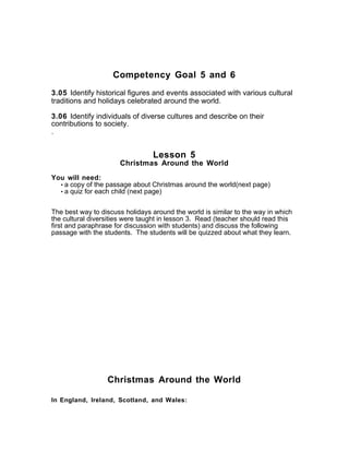 Competency Goal 5 and 6
3.05 Identify historical figures and events associated with various cultural
traditions and holidays celebrated around the world.
3.06 Identify individuals of diverse cultures and describe on their
contributions to society.
.
Lesson 5
Christmas Around the World
You will need:
• a copy of the passage about Christmas around the world(next page)
• a quiz for each child (next page)
The best way to discuss holidays around the world is similar to the way in which
the cultural diversities were taught in lesson 3. Read (teacher should read this
first and paraphrase for discussion with students) and discuss the following
passage with the students. The students will be quizzed about what they learn.
Christmas Around the World
In England, Ireland, Scotland, and Wales:
 