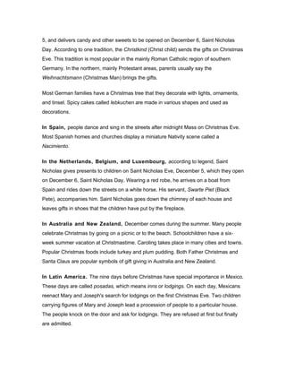 5, and delivers candy and other sweets to be opened on December 6, Saint Nicholas
Day. According to one tradition, the Christkind (Christ child) sends the gifts on Christmas
Eve. This tradition is most popular in the mainly Roman Catholic region of southern
Germany. In the northern, mainly Protestant areas, parents usually say the
Weihnachtsmann (Christmas Man) brings the gifts.
Most German families have a Christmas tree that they decorate with lights, ornaments,
and tinsel. Spicy cakes called lebkuchen are made in various shapes and used as
decorations.
In Spain, people dance and sing in the streets after midnight Mass on Christmas Eve.
Most Spanish homes and churches display a miniature Nativity scene called a
Nacimiento.
In the Netherlands, Belgium, and Luxembourg, according to legend, Saint
Nicholas gives presents to children on Saint Nicholas Eve, December 5, which they open
on December 6, Saint Nicholas Day. Wearing a red robe, he arrives on a boat from
Spain and rides down the streets on a white horse. His servant, Swarte Piet (Black
Pete), accompanies him. Saint Nicholas goes down the chimney of each house and
leaves gifts in shoes that the children have put by the fireplace.
In Australia and New Zealand, December comes during the summer. Many people
celebrate Christmas by going on a picnic or to the beach. Schoolchildren have a six-
week summer vacation at Christmastime. Caroling takes place in many cities and towns.
Popular Christmas foods include turkey and plum pudding. Both Father Christmas and
Santa Claus are popular symbols of gift giving in Australia and New Zealand.
In Latin America. The nine days before Christmas have special importance in Mexico.
These days are called posadas, which means inns or lodgings. On each day, Mexicans
reenact Mary and Joseph's search for lodgings on the first Christmas Eve. Two children
carrying figures of Mary and Joseph lead a procession of people to a particular house.
The people knock on the door and ask for lodgings. They are refused at first but finally
are admitted.
 