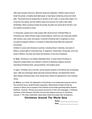 After each posada ceremony, Mexicans feast and celebrate. Children enjoy trying to
break the pinata, a brightly decorated paper or clay figure containing candy and small
gifts. The pinata may be shaped like an animal, an elf, a star, or some other object. It is
hung from the ceiling, and the children take turns trying to hit it with a stick while
blindfolded. When someone breaks the pinata, the gifts and candy fall to the floor, and
the children scramble for them.
In Venezuela, people have a late supper after returning from midnight Mass on
Christmas Eve. Most of these meals include hallacas, which are corn-meal pies stuffed
with chicken, pork, beef, and spices. A favorite Christmas dish in Argentina is ninos
envueltos (wrapped children). It consists of rolled beef slices filled with seasoned
mincemeat.
Children in some Latin-American countries, including Brazil, Colombia, and parts of
Mexico, receive gifts on Christmas Day. In Argentina, Puerto Rico, Venezuela, and most
areas of Mexico, the wise men leave the presents on the eve of Epiphany.
In Asia. Christmas is not widely celebrated there. In areas where Christmas is
observed, people follow such Western customs as attending religious services,
decorating Christmas trees, giving presents, and singing carols.
In Japan, Christians are a minority, yet the popular aspects of Christmas are increasingly
seen. Gifts are exchanged, lights decorate business districts, and department stores
often display Christmas trees. Even Santa Claus makes his appearance in the crowded
stores.
In Africa, as in Asia, the celebration of Christmas is not widespread because most of
the countries have a small Christian population. Missionaries brought Christmas
customs to Africa and so people in the Christian communities generally follow Western
traditions. However, Africans sing carols and hymns in their own languages. In Ethiopia,
members of the Ethiopian Orthodox Church hold religious services on Christmas,
January 7. The major celebration takes place nearly two weeks later at Epiphany.
Christmas Around The World Quiz
Name _________________
Date __________________
 