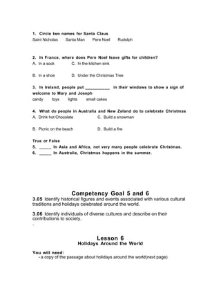 1. Circle two names for Santa Claus
Saint Nicholas Santa Man Pere Noel Rudolph
2. In France, where does Pere Noel leave gifts for children?
A. In a sock C. In the kitchen sink
B. In a shoe D. Under the Christmas Tree
3. In Ireland, people put __________ in their windows to show a sign of
welcome to Mary and Joseph
candy toys lights small cakes
4. What do people in Australia and New Zeland do to celebrate Christmas
A. Drink hot Chocolate C. Build a snowman
B. Picnic on the beach D. Build a fire
True or False
5. _____ In Asia and Africa, not very many people celebrate Christmas.
6. _____ In Australia, Christmas happens in the summer.
Competency Goal 5 and 6
3.05 Identify historical figures and events associated with various cultural
traditions and holidays celebrated around the world.
3.06 Identify individuals of diverse cultures and describe on their
contributions to society.
.
Lesson 6
Holidays Around the World
You will need:
• a copy of the passage about holidays around the world(next page)
 