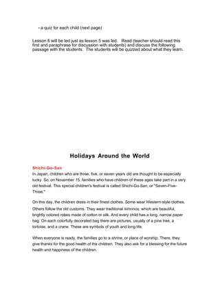 • a quiz for each child (next page)
Lesson 6 will be led just as lesson 5 was led. Read (teacher should read this
first and paraphrase for discussion with students) and discuss the following
passage with the students. The students will be quizzed about what they learn.
Holidays Around the World
Shichi-Go-San
In Japan, children who are three, five, or seven years old are thought to be especially
lucky. So, on November 15, families who have children of these ages take part in a very
old festival. This special children's festival is called Shichi-Go-San, or "Seven-Five-
Three."
On this day, the children dress in their finest clothes. Some wear Western-style clothes.
Others follow the old customs. They wear traditional kimonos, which are beautiful,
brightly colored robes made of cotton or silk. And every child has a long, narrow paper
bag. On each colorfully decorated bag there are pictures, usually of a pine tree, a
tortoise, and a crane. These are symbols of youth and long life.
When everyone is ready, the families go to a shrine, or place of worship. There, they
give thanks for the good health of the children. They also ask for a blessing for the future
health and happiness of the children.
 