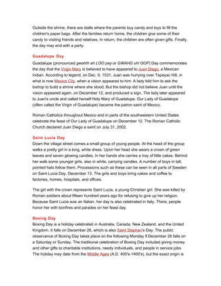 Outside the shrine, there are stalls where the parents buy candy and toys to fill the
children's paper bags. After the families return home, the children give some of their
candy to visiting friends and relatives. In return, the children are often given gifts. Finally,
the day may end with a party.
Guadalupe Day
Guadalupe (pronounced gwahth ah LOO pay or GWAHD uhl OOP) Day commemorates
the day that the Virgin Mary is believed to have appeared to Juan Diego, a Mexican
Indian. According to legend, on Dec. 9, 1531, Juan was hurrying over Tepeyac Hill, in
what is now Mexico City, when a vision appeared to him. A lady told him to ask the
bishop to build a shrine where she stood. But the bishop did not believe Juan until the
vision appeared again, on December 12, and produced a sign. The lady later appeared
to Juan's uncle and called herself Holy Mary of Guadalupe. Our Lady of Guadalupe
(often called the Virgin of Guadalupe) became the patron saint of Mexico.
Roman Catholics throughout Mexico and in parts of the southwestern United States
celebrate the feast of Our Lady of Guadalupe on December 12. The Roman Catholic
Church declared Juan Diego a saint on July 31, 2002.
Saint Lucia Day
Down the village street comes a small group of young people. At the head of the group
walks a pretty girl in a long, white dress. Upon her head she wears a crown of green
leaves and seven glowing candles. In her hands she carries a tray of little cakes. Behind
her walk some younger girls, also in white, carrying candles. A number of boys in tall,
pointed hats follow them. Processions such as these can be seen in all parts of Sweden
on Saint Lucia Day, December 13. The girls and boys bring cakes and coffee to
factories, homes, hospitals, and offices.
The girl with the crown represents Saint Lucia, a young Christian girl. She was killed by
Roman soldiers about fifteen hundred years ago for refusing to give up her religion.
Because Saint Lucia was an Italian, her day is also celebrated in Italy. There, people
honor her with bonfires and parades on her feast day.
Boxing Day
Boxing Day is a holiday celebrated in Australia, Canada, New Zealand, and the United
Kingdom. It falls on December 26, which is also Saint Stephen's Day. The public
observance of Boxing Day takes place on the following Monday if December 26 falls on
a Saturday or Sunday. The traditional celebration of Boxing Day included giving money
and other gifts to charitable institutions, needy individuals, and people in service jobs.
The holiday may date from the Middle Ages (A.D. 400's-1400's), but the exact origin is
 
