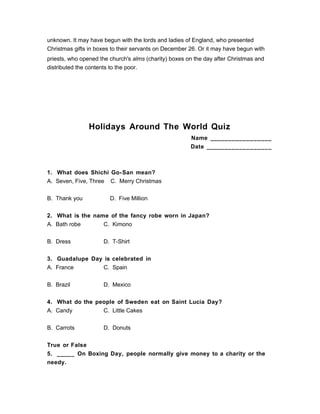 unknown. It may have begun with the lords and ladies of England, who presented
Christmas gifts in boxes to their servants on December 26. Or it may have begun with
priests, who opened the church's alms (charity) boxes on the day after Christmas and
distributed the contents to the poor.
Holidays Around The World Quiz
Name _________________
Date __________________
1. What does Shichi Go-San mean?
A. Seven, Five, Three C. Merry Christmas
B. Thank you D. Five Million
2. What is the name of the fancy robe worn in Japan?
A. Bath robe C. Kimono
B. Dress D. T-Shirt
3. Guadalupe Day is celebrated in
A. France C. Spain
B. Brazil D. Mexico
4. What do the people of Sweden eat on Saint Lucia Day?
A. Candy C. Little Cakes
B. Carrots D. Donuts
True or False
5. _____ On Boxing Day, people normally give money to a charity or the
needy.
 