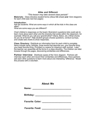 Alike and Different
*This lesson may take several class periods*
Materials: Class directory student forms (About Me sheet) and Venn diagrams
for each child (see next two pages)
Introduction:
Ask the students: What are some ways in which all the kids in this class are
alike?
What are some ways you are different?
Chart children’s responses on the board. Brainstorm questions kids could ask to
learn more about each other and the diversity that exists within the classroom, for
example: What do you call your grandmother? (Nana, Bobci, etc.) What chores
do you do at home? Help student groups choose questions, conduct surveys,
and create web charts to show responses.
Class Directory: Distribute an information form for each child to complete.
Items include name, birthday, three words that describe you, your favorite thing,
your least favorite thing. Provided is a space for drawing a self- portrait. Later,
the teacher can assemble all the forms in a class directory. The children can later
browse through the pages, discovering similarities and differences.
Partner Interview: Distribute copies of the Venn diagram. Partners will
interview each other and record their similarities and differences. Have partners
ask each other questions to learn more about one interesting “difference.” Model
this process with a volunteer.
About Me
Name: ____________________________
Birthday: __________________________
Favorite Color: _____________________
Favorite Food: _____________________
 