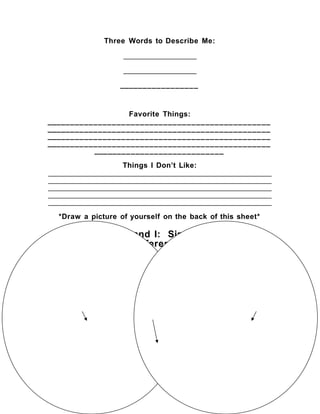 Three Words to Describe Me:
__________________
__________________
_________________
Favorite Things:
________________________________________________
________________________________________________
________________________________________________
________________________________________________
____________________________
Things I Don’t Like:
_______________________________________________________
_______________________________________________________
_______________________________________________________
_______________________________________________________
_______________________________________________________
*Draw a picture of yourself on the back of this sheet*
My Partner and I: Similarities and
Differences
Partner 1
Partner 2
Both
 