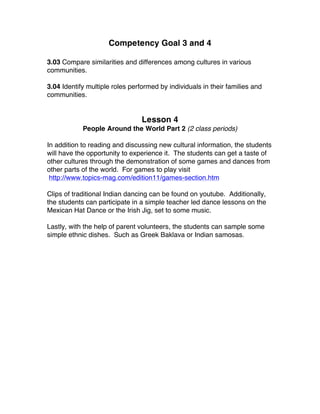 Competency Goal 3 and 4
3.03 Compare similarities and differences among cultures in various
communities.
3.04 Identify multiple roles performed by individuals in their families and
communities.
Lesson 4
People Around the World Part 2 (2 class periods)
In addition to reading and discussing new cultural information, the students
will have the opportunity to experience it. The students can get a taste of
other cultures through the demonstration of some games and dances from
other parts of the world. For games to play visit
http://www.topics-mag.com/edition11/games-section.htm
Clips of traditional Indian dancing can be found on youtube. Additionally,
the students can participate in a simple teacher led dance lessons on the
Mexican Hat Dance or the Irish Jig, set to some music.
Lastly, with the help of parent volunteers, the students can sample some
simple ethnic dishes. Such as Greek Baklava or Indian samosas.
 