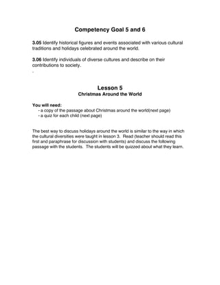 Competency Goal 5 and 6
3.05 Identify historical figures and events associated with various cultural
traditions and holidays celebrated around the world.
3.06 Identify individuals of diverse cultures and describe on their
contributions to society.
.
Lesson 5
Christmas Around the World
You will need:
• a copy of the passage about Christmas around the world(next page)
• a quiz for each child (next page)
The best way to discuss holidays around the world is similar to the way in which
the cultural diversities were taught in lesson 3. Read (teacher should read this
first and paraphrase for discussion with students) and discuss the following
passage with the students. The students will be quizzed about what they learn.
 