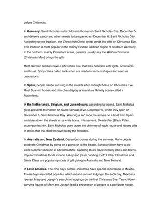 before Christmas.
In Germany, Saint Nicholas visits children's homes on Saint Nicholas Eve, December 5,
and delivers candy and other sweets to be opened on December 6, Saint Nicholas Day.
According to one tradition, the Christkind (Christ child) sends the gifts on Christmas Eve.
This tradition is most popular in the mainly Roman Catholic region of southern Germany.
In the northern, mainly Protestant areas, parents usually say the Weihnachtsmann
(Christmas Man) brings the gifts.
Most German families have a Christmas tree that they decorate with lights, ornaments,
and tinsel. Spicy cakes called lebkuchen are made in various shapes and used as
decorations.
In Spain, people dance and sing in the streets after midnight Mass on Christmas Eve.
Most Spanish homes and churches display a miniature Nativity scene called a
Nacimiento.
In the Netherlands, Belgium, and Luxembourg, according to legend, Saint Nicholas
gives presents to children on Saint Nicholas Eve, December 5, which they open on
December 6, Saint Nicholas Day. Wearing a red robe, he arrives on a boat from Spain
and rides down the streets on a white horse. His servant, Swarte Piet (Black Pete),
accompanies him. Saint Nicholas goes down the chimney of each house and leaves gifts
in shoes that the children have put by the fireplace.
In Australia and New Zealand, December comes during the summer. Many people
celebrate Christmas by going on a picnic or to the beach. Schoolchildren have a six-
week summer vacation at Christmastime. Caroling takes place in many cities and towns.
Popular Christmas foods include turkey and plum pudding. Both Father Christmas and
Santa Claus are popular symbols of gift giving in Australia and New Zealand.
In Latin America. The nine days before Christmas have special importance in Mexico.
These days are called posadas, which means inns or lodgings. On each day, Mexicans
reenact Mary and Joseph's search for lodgings on the first Christmas Eve. Two children
carrying figures of Mary and Joseph lead a procession of people to a particular house.
 