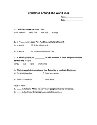 Christmas Around The World Quiz
Name _________________
Date __________________
1. Circle two names for Santa Claus
Saint Nicholas Santa Man Pere Noel Rudolph
2. In France, where does Pere Noel leave gifts for children?
A. In a sock C. In the kitchen sink
B. In a shoe D. Under the Christmas Tree
3. In Ireland, people put __________ in their windows to show a sign of welcome
to Mary and Joseph
candy toys lights small cakes
4. What do people in Australia and New Zeland do to celebrate Christmas
A. Drink hot Chocolate C. Build a snowman
B. Picnic on the beach D. Build a fire
True or False
5. _____ In Asia and Africa, not very many people celebrate Christmas.
6. _____ In Australia, Christmas happens in the summer.
 