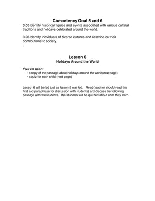 Competency Goal 5 and 6
3.05 Identify historical figures and events associated with various cultural
traditions and holidays celebrated around the world.
3.06 Identify individuals of diverse cultures and describe on their
contributions to society.
.
Lesson 6
Holidays Around the World
You will need:
• a copy of the passage about holidays around the world(next page)
• a quiz for each child (next page)
Lesson 6 will be led just as lesson 5 was led. Read (teacher should read this
first and paraphrase for discussion with students) and discuss the following
passage with the students. The students will be quizzed about what they learn.
 
