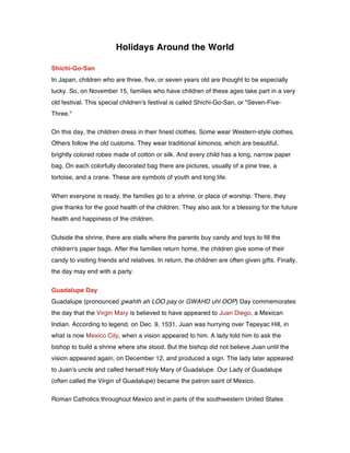 Holidays Around the World
Shichi-Go-San
In Japan, children who are three, five, or seven years old are thought to be especially
lucky. So, on November 15, families who have children of these ages take part in a very
old festival. This special children's festival is called Shichi-Go-San, or "Seven-Five-
Three."
On this day, the children dress in their finest clothes. Some wear Western-style clothes.
Others follow the old customs. They wear traditional kimonos, which are beautiful,
brightly colored robes made of cotton or silk. And every child has a long, narrow paper
bag. On each colorfully decorated bag there are pictures, usually of a pine tree, a
tortoise, and a crane. These are symbols of youth and long life.
When everyone is ready, the families go to a shrine, or place of worship. There, they
give thanks for the good health of the children. They also ask for a blessing for the future
health and happiness of the children.
Outside the shrine, there are stalls where the parents buy candy and toys to fill the
children's paper bags. After the families return home, the children give some of their
candy to visiting friends and relatives. In return, the children are often given gifts. Finally,
the day may end with a party.
Guadalupe Day
Guadalupe (pronounced gwahth ah LOO pay or GWAHD uhl OOP) Day commemorates
the day that the Virgin Mary is believed to have appeared to Juan Diego, a Mexican
Indian. According to legend, on Dec. 9, 1531, Juan was hurrying over Tepeyac Hill, in
what is now Mexico City, when a vision appeared to him. A lady told him to ask the
bishop to build a shrine where she stood. But the bishop did not believe Juan until the
vision appeared again, on December 12, and produced a sign. The lady later appeared
to Juan's uncle and called herself Holy Mary of Guadalupe. Our Lady of Guadalupe
(often called the Virgin of Guadalupe) became the patron saint of Mexico.
Roman Catholics throughout Mexico and in parts of the southwestern United States
 
