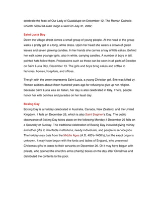 celebrate the feast of Our Lady of Guadalupe on December 12. The Roman Catholic
Church declared Juan Diego a saint on July 31, 2002.
Saint Lucia Day
Down the village street comes a small group of young people. At the head of the group
walks a pretty girl in a long, white dress. Upon her head she wears a crown of green
leaves and seven glowing candles. In her hands she carries a tray of little cakes. Behind
her walk some younger girls, also in white, carrying candles. A number of boys in tall,
pointed hats follow them. Processions such as these can be seen in all parts of Sweden
on Saint Lucia Day, December 13. The girls and boys bring cakes and coffee to
factories, homes, hospitals, and offices.
The girl with the crown represents Saint Lucia, a young Christian girl. She was killed by
Roman soldiers about fifteen hundred years ago for refusing to give up her religion.
Because Saint Lucia was an Italian, her day is also celebrated in Italy. There, people
honor her with bonfires and parades on her feast day.
Boxing Day
Boxing Day is a holiday celebrated in Australia, Canada, New Zealand, and the United
Kingdom. It falls on December 26, which is also Saint Stephen's Day. The public
observance of Boxing Day takes place on the following Monday if December 26 falls on
a Saturday or Sunday. The traditional celebration of Boxing Day included giving money
and other gifts to charitable institutions, needy individuals, and people in service jobs.
The holiday may date from the Middle Ages (A.D. 400's-1400's), but the exact origin is
unknown. It may have begun with the lords and ladies of England, who presented
Christmas gifts in boxes to their servants on December 26. Or it may have begun with
priests, who opened the church's alms (charity) boxes on the day after Christmas and
distributed the contents to the poor.
 