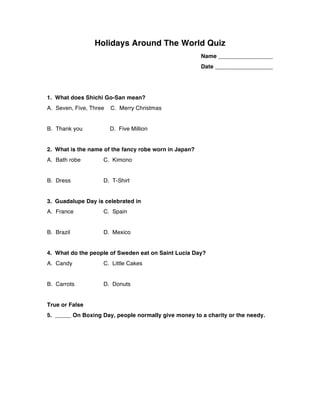 Holidays Around The World Quiz
Name _________________
Date __________________
1. What does Shichi Go-San mean?
A. Seven, Five, Three C. Merry Christmas
B. Thank you D. Five Million
2. What is the name of the fancy robe worn in Japan?
A. Bath robe C. Kimono
B. Dress D. T-Shirt
3. Guadalupe Day is celebrated in
A. France C. Spain
B. Brazil D. Mexico
4. What do the people of Sweden eat on Saint Lucia Day?
A. Candy C. Little Cakes
B. Carrots D. Donuts
True or False
5. _____ On Boxing Day, people normally give money to a charity or the needy.
 