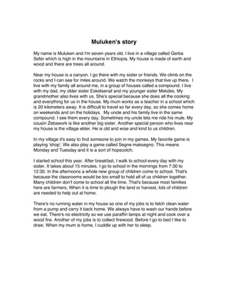 Muluken's story
My name is Muluken and I'm seven years old. I live in a village called Gerba
Sefer which is high in the mountains in Ethiopia. My house is made of earth and
wood and there are trees all around.
Near my house is a canyon. I go there with my sister or friends. We climb on the
rocks and I can see for miles around. We watch the monkeys that live up there. I
live with my family all around me, in a group of houses called a compound. I live
with my dad, my older sister Esketsenaf and my younger sister Mekdes. My
grandmother also lives with us. She's special because she does all the cooking
and everything for us in the house. My mum works as a teacher in a school which
is 20 kilometers away. It is difficult to travel so far every day, so she comes home
on weekends and on the holidays. My uncle and his family live in the same
compound. I see them every day. Sometimes my uncle lets me ride his mule. My
cousin Zebawork is like another big sister. Another special person who lives near
my house is the village elder. He is old and wise and kind to us children.
In my village it's easy to find someone to join in my games. My favorite game is
playing 'shop'. We also play a game called Segne maksegno. This means
Monday and Tuesday and it is a sort of hopscotch.
I started school this year. After breakfast, I walk to school every day with my
sister. It takes about 15 minutes. I go to school in the mornings from 7:30 to
12:30. In the afternoons a whole new group of children come to school. That's
because the classrooms would be too small to hold all of us children together.
Many children don't come to school all the time. That's because most families
here are farmers. When it is time to plough the land or harvest, lots of children
are needed to help out at home.
There's no running water in my house so one of my jobs is to fetch clean water
from a pump and carry it back home. We always have to wash our hands before
we eat. There's no electricity so we use paraffin lamps at night and cook over a
wood fire. Another of my jobs is to collect firewood. Before I go to bed I like to
draw. When my mum is home, I cuddle up with her to sleep.
 