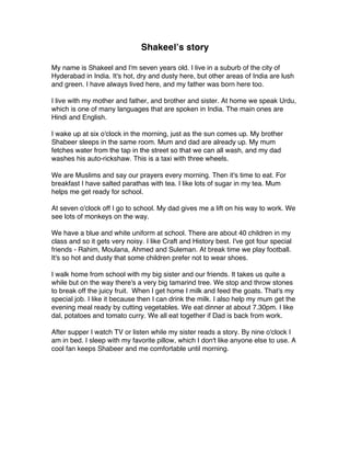 Shakeelʼs story
My name is Shakeel and I'm seven years old. I live in a suburb of the city of
Hyderabad in India. It's hot, dry and dusty here, but other areas of India are lush
and green. I have always lived here, and my father was born here too.
I live with my mother and father, and brother and sister. At home we speak Urdu,
which is one of many languages that are spoken in India. The main ones are
Hindi and English.
I wake up at six o'clock in the morning, just as the sun comes up. My brother
Shabeer sleeps in the same room. Mum and dad are already up. My mum
fetches water from the tap in the street so that we can all wash, and my dad
washes his auto-rickshaw. This is a taxi with three wheels.
We are Muslims and say our prayers every morning. Then it's time to eat. For
breakfast I have salted parathas with tea. I like lots of sugar in my tea. Mum
helps me get ready for school.
At seven o'clock off I go to school. My dad gives me a lift on his way to work. We
see lots of monkeys on the way.
We have a blue and white uniform at school. There are about 40 children in my
class and so it gets very noisy. I like Craft and History best. I've got four special
friends - Rahim, Moulana, Ahmed and Suleman. At break time we play football.
It's so hot and dusty that some children prefer not to wear shoes.
I walk home from school with my big sister and our friends. It takes us quite a
while but on the way there's a very big tamarind tree. We stop and throw stones
to break off the juicy fruit. When I get home I milk and feed the goats. That's my
special job. I like it because then I can drink the milk. I also help my mum get the
evening meal ready by cutting vegetables. We eat dinner at about 7.30pm. I like
dal, potatoes and tomato curry. We all eat together if Dad is back from work.
After supper I watch TV or listen while my sister reads a story. By nine o'clock I
am in bed. I sleep with my favorite pillow, which I don't like anyone else to use. A
cool fan keeps Shabeer and me comfortable until morning.
 