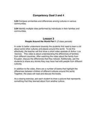 Competency Goal 3 and 4
3.03 Compare similarities and differences among cultures in various
communities.
3.04 Identify multiple roles performed by individuals in their families and
communities.
Lesson 3
People Around the World Part 1 (2 class periods)
In order to better understand diversity the students first need to learn a bit
about some other cultures and places around the world. To do this
effectively, the teacher will first show a short video episode of Arthur: Los
Vecinos . This video is about understanding the differences of families
from different countries. After watching the video about the family from
Ecuador, discuss the differences that they noticed. Additionally, ask the
students to share any stories they may have had with people from different
cultures.
In addition to the video, there are a number of books that highlight the
differences between children of different cultures around the world.
Together, the class will read and discuss the books.
As a closing exercise, ask each student to draw a picture that represents
something that they learned about from another culture.
 