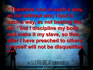 2626
Therefore I run in such a way,Therefore I run in such a way,
as not without aim; I box inas not without aim; I box in
such a way, as not beating thesuch a way, as not beating the
air;air; 2727
but I discipline my bodybut I discipline my body
and make it my slave, so that,and make it my slave, so that,
after I have preached to others,after I have preached to others,
I myself will not be disqualified.I myself will not be disqualified.
NASBNASB
 