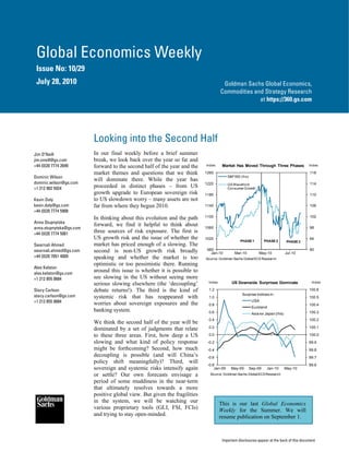 Global Economics Weekly
 Issue No: 10/29
 July 28, 2010                                                                       Goldman Sachs Global Economics,
                                                                                    Commodities and Strategy Research
                                                                                                  at https://360.gs.com




                         Looking into the Second Half
Jim O’Neill              In our final weekly before a brief summer
jim.oneill@gs.com        break, we look back over the year so far and
+44 (0)20 7774 2699      forward to the second half of the year and the    Index     Market Has Moved Through Three Phases                Index

                         market themes and questions that we think         1260                                                           118
Dominic Wilson                                                                           S&P 500 (lhs)
                         will dominate there. While the year has
dominic.wilson@gs.com                                                      1220                                                           114
+1 212 902 5924          proceeded in distinct phases – from US                          GS Wavefront
                                                                                         Consumer Growth
                         growth upgrade to European sovereign risk         1180                                                           110
Kevin Daly               to US slowdown worry – many assets are not
kevin.daly@gs.com        far from where they begun 2010.                   1140                                                           106
+44 (0)20 7774 5908
                         In thinking about this evolution and the path     1100                                                           102
Anna Stupnytska
                         forward, we find it helpful to think about        1060                                                           98
anna.stupnytska@gs.com
+44 (0)20 7774 5061
                         three sources of risk exposure. The first is
                         US growth risk and the issue of whether the       1020                                                           94
                                                                                                PHASE 1           PHASE 2       PHASE 3
Swarnali Ahmed           market has priced enough of a slowing. The
swarnali.ahmed@gs.com    second is non-US growth risk broadly               980
                                                                              Jan-10         Mar-10           May-10            Jul-10
                                                                                                                                          90
+44 (0)20 7051 4009      speaking and whether the market is too            Source: Goldman Sachs Global ECS Research
                         optimistic or too pessimistic there. Running
Alex Kelston
alex.kelston@gs.com
                         around this issue is whether it is possible to
+1 212 855 0684          see slowing in the US without seeing more
                         serious slowing elsewhere (the ‘decoupling’        Index          US Downside Surprises Dominate                  Index

Stacy Carlson            debate returns!). The third is the kind of         1.2                                                           100.6
                                                                                                  Surprise Indices in:
stacy.carlson@gs.com     systemic risk that has reappeared with             1.0                                                           100.5
+1 212 855 0684                                                                                           USA
                         worries about sovereign exposures and the          0.8                                                           100.4
                                                                                                          Euroland
                         banking system.                                    0.6                                                           100.3
                                                                                                          Asia ex Japan (rhs)
                                                                            0.4                                                           100.2
                         We think the second half of the year will be
                         dominated by a set of judgments that relate        0.2                                                           100.1

                         to these three areas. First, how deep a US         0.0                                                           100.0
                         slowing and what kind of policy response           -0.2                                                          99.9
                         might be forthcoming? Second, how much             -0.4                                                          99.8
                         decoupling is possible (and will China’s           -0.6                                                          99.7
                         policy shift meaningfully)? Third, will
                                                                            -0.8                                                          99.6
                         sovereign and systemic risks intensify again           Jan-09     May-09        Sep-09    Jan-10       May-10
                         or settle? Our own forecasts envisage a             Source: Goldman Sachs Global ECS Research

                         period of some muddiness in the near-term
                         that ultimately resolves towards a more
                         positive global view. But given the fragilities
                         in the system, we will be watching our                     This is our last Global Economics
                         various proprietary tools (GLI, FSI, FCIs)                 Weekly for the Summer. We will
                         and trying to stay open-minded.                            resume publication on September 1.



                                                                                     Important disclosures appear at the back of this document
 