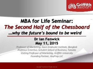 Copyright © by ian fenwick. All rights reserved
Copyright © ian fenwick. All rights reserved
MBA for Life Seminar:
The Second Half of the Chessboard
Dr Ian Fenwick
May 11, 2015
Professor of Marketing, Sasin Graduate Institute, Bangkok
Professor Emeritus, Schulich School of Business, Toronto
Visiting Professor of Marketing, Griffith University
Founding Partner, AnyPrep LLC
…why the future’s bound to be weird
 