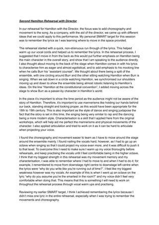 Second Hamilton Rehearsal with Director
In our rehearsal for Hamilton with the Director, the focus was to add choreography and
movement to the song. As a company, with the aid of the director, we came up with different
ideas that we could apply to this performance. My personal SMART target for this session
was to remember the lyrics as I was learning where to move in the space provided.
The rehearsal started with a quick, non-strenuous run through of the lyrics. This helped
warm up our vocal cords and helped us to remember the lyrics. In the rehearsal process, I
suggested that I move in from the back as this would put further emphasis on Hamilton being
the main character in the overall story, and show that I am speaking to the audience directly.
I also thought about moving to the back of the stage when Hamilton comes in with his lyrics
to characterise him as eager and almost egotistical, and to add emphasis to his mocking line
when he calls Burr his “assistant counsel”. We thought about there being a split of the
ensemble, with one circling around Burr and the other sitting watching Hamilton when Burr is
singing. When we sat down in a circle watching Hamilton, we synchronised our shoulders
moving up and down to show the ensemble being almost robotic listening to Hamilton’s
ideas. On the line “Hamilton at the constitutional convention”, I added moving across the
stage to show Burr as a passer-by character in Hamilton’s world.
In the piece it’s important to show the time period as the audience might not be aware of the
story of Hamilton. Therefore, it’s important to use mannerisms like holding our hands behind
our back, standing straight and looking proper, as this would have been appropriate for the
18th to 19th century. This is also important as the style of dance and singing juxtapose the
fact that the story is set in this time, the singing being very similar to rap and the dancing
being a more modern style. Characterisation is a skill that I applied here from the original
workshops, which will help aid me perfect the mannerisms and physical movements of the
character. I also applied articulation and tried to work on it as it can be hard to articulate
when projecting your voice.
I found the choreography and movement easier to learn as I have to move around the stage
around the ensemble mainly. I found nailing the vocals hard, however, as I had to go up an
octave when singing so that I could project my voice even more, and it was difficult to push it
to that level. To overcome this I need to make sure I warm up my voice thoroughly before
rehearsals, and keep practising the vocals until I feel comfortable being in the higher octave.
I think that my biggest strength in this rehearsal was my movement memory and my
characterisation. I was able to remember where I had to move to and when I had to do it; for
example, I remembered to move from downstage right centre to downstage left centre when
the lyrics were “why do you write like you're running out of time?”. I feel like my biggest
weakness however was my vocals. An example of this is when I went up an octave on the
lyric “why do you assume you’re the smartest in the room?” and my voice didn’t feel very
comfortable when doing that. This means that this is something I will need to work on
throughout the rehearsal process through vocal warm ups and practising.
Reviewing my earlier SMART target, I think I achieved remembering the lyrics because I
didn’t miss one lyric in the entire rehearsal, especially when I was trying to remember the
movements and choreography.
 