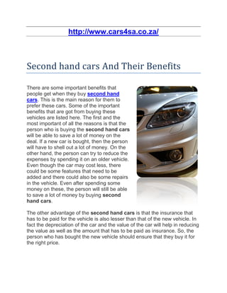 http://www.cars4sa.co.za/



Second hand cars And Their Benefits

There are some important benefits that
people get when they buy second hand
cars. This is the main reason for them to
prefer these cars. Some of the important
benefits that are got from buying these
vehicles are listed here. The first and the
most important of all the reasons is that the
person who is buying the second hand cars
will be able to save a lot of money on the
deal. If a new car is bought, then the person
will have to shell out a lot of money. On the
other hand, the person can try to reduce the
expenses by spending it on an older vehicle.
Even though the car may cost less, there
could be some features that need to be
added and there could also be some repairs
in the vehicle. Even after spending some
money on these, the person will still be able
to save a lot of money by buying second
hand cars.

The other advantage of the second hand cars is that the insurance that
has to be paid for the vehicle is also lesser than that of the new vehicle. In
fact the depreciation of the car and the value of the car will help in reducing
the value as well as the amount that has to be paid as insurance. So, the
person who has bought the new vehicle should ensure that they buy it for
the right price.
 